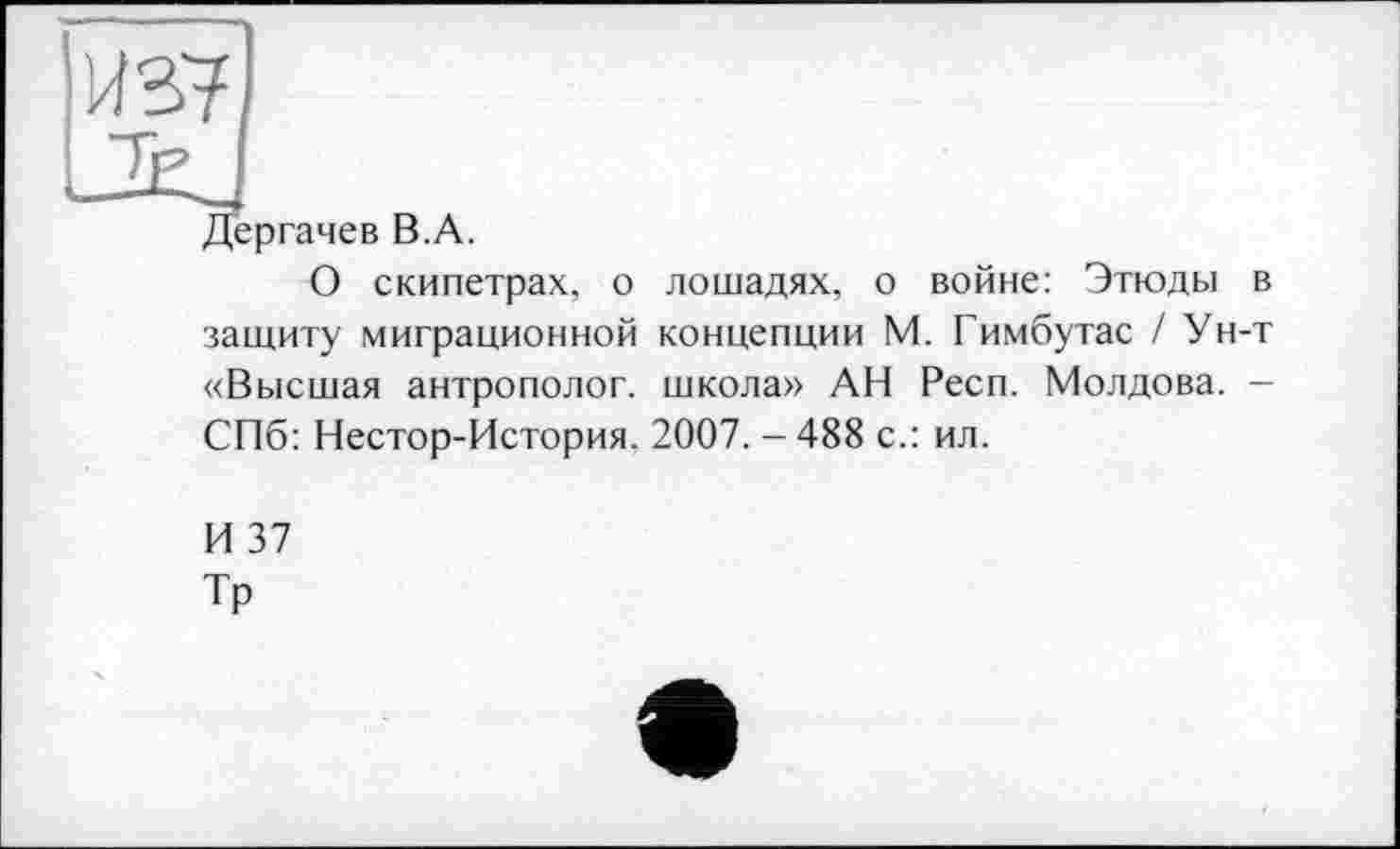 ﻿Дергачев B.A.
О скипетрах, о лошадях, о войне: Этюды в защиту миграционной концепции М. Гимбутас / Ун-т «Высшая антрополог, школа» АН Респ. Молдова. -СПб: Нестор-История. 2007.-488 с.: ил.
И 37
Тр